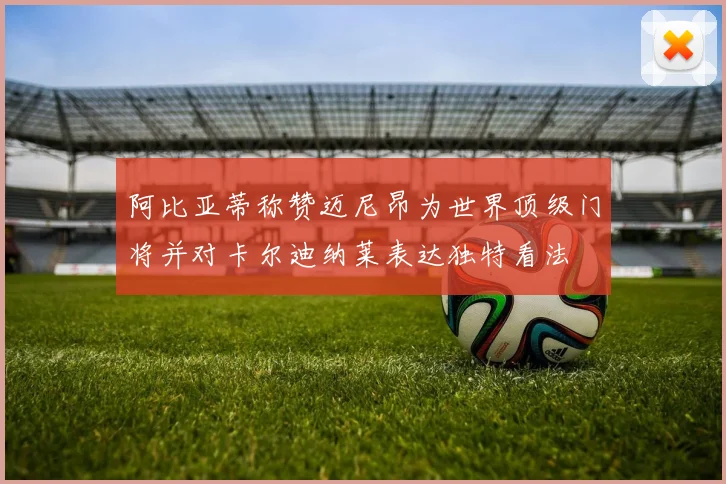 阿比亚蒂称赞迈尼昂为世界顶级门将并对卡尔迪纳莱表达独特看法