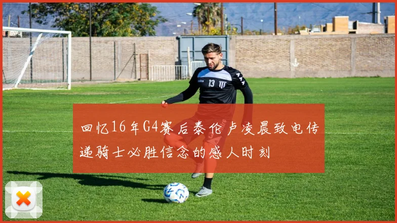 回忆16年G4赛后泰伦卢凌晨致电传递骑士必胜信念的感人时刻