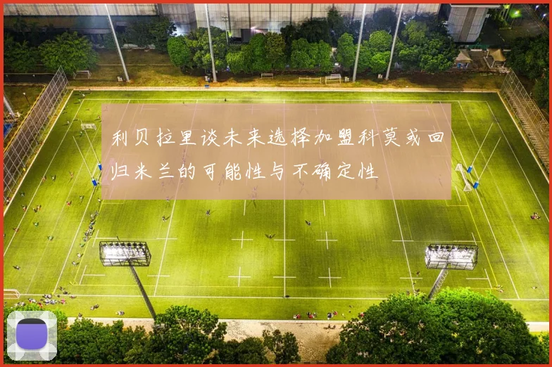 利贝拉里谈未来选择加盟科莫或回归米兰的可能性与不确定性