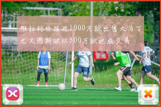 维拉标价接近1000万欧出售大马丁尤文图斯欲以500万欧达成交易