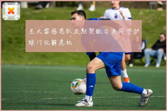 王大雷感恩队友默契配合共同守护球门化解危机