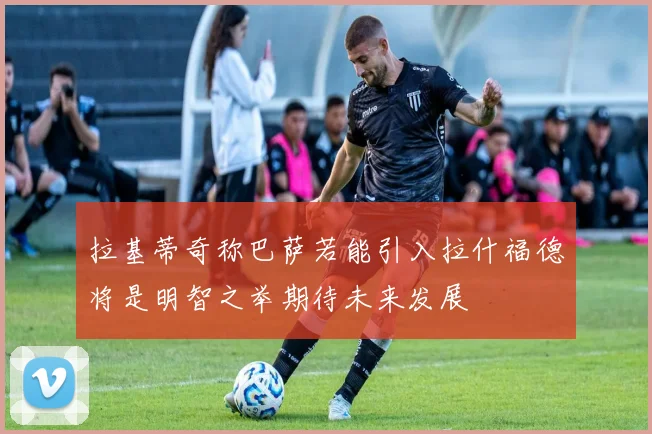 拉基蒂奇称巴萨若能引入拉什福德将是明智之举期待未来发展