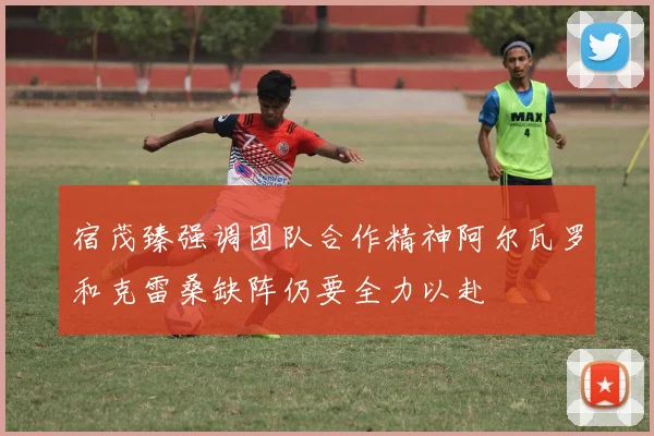 宿茂臻强调团队合作精神阿尔瓦罗和克雷桑缺阵仍要全力以赴