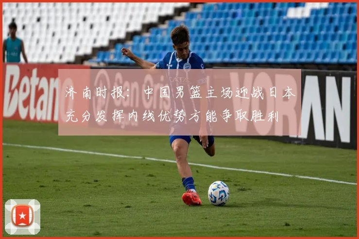 济南时报：中国男篮主场迎战日本充分发挥内线优势方能争取胜利