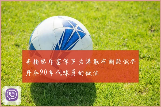 夸梅怒斥富保罗为捧勒布朗贬低乔丹和90年代球员的做法