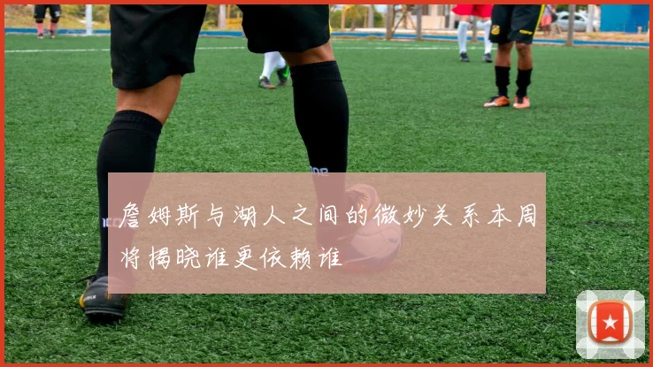 詹姆斯与湖人之间的微妙关系本周将揭晓谁更依赖谁
