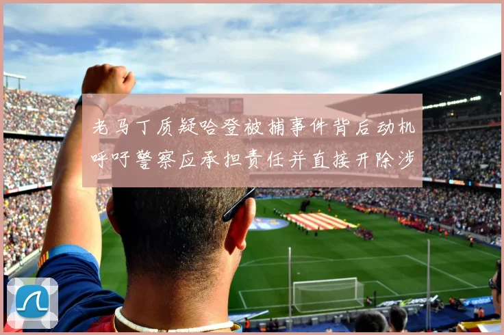 老马丁质疑哈登被捕事件背后动机呼吁警察应承担责任并直接开除涉事人员
