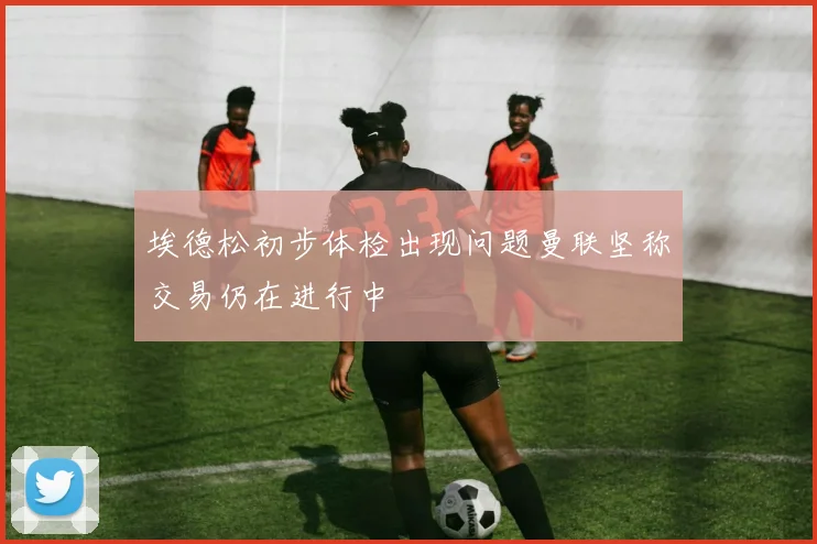 埃德松初步体检出现问题曼联坚称交易仍在进行中