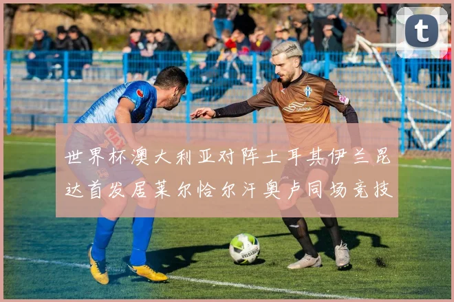 世界杯澳大利亚对阵土耳其伊兰昆达首发居莱尔恰尔汗奥卢同场竞技