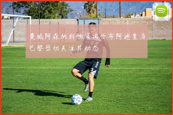 曼城阿森纳利物浦询价布阿迪皇马巴黎密切关注其动态