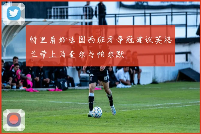 特里看好法国西班牙争冠建议英格兰带上马奎尔与帕尔默
