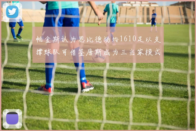 帕金斯认为恩比德场均1610足以支撑球队可借鉴唐斯成为三当家模式