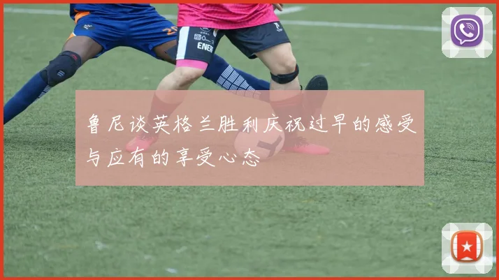 鲁尼谈英格兰胜利庆祝过早的感受与应有的享受心态