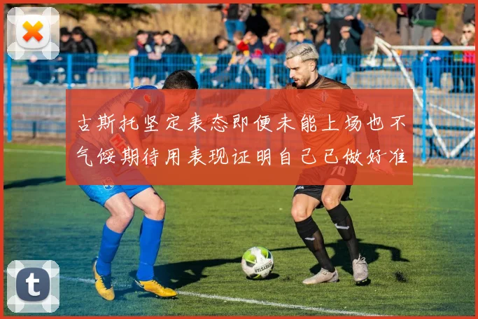 古斯托坚定表态即便未能上场也不气馁期待用表现证明自己已做好准备