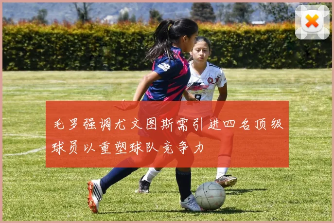 毛罗强调尤文图斯需引进四名顶级球员以重塑球队竞争力