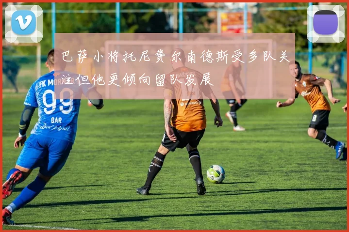 巴萨小将托尼费尔南德斯受多队关注但他更倾向留队发展