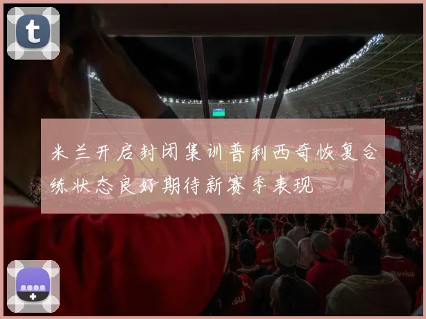 米兰开启封闭集训普利西奇恢复合练状态良好期待新赛季表现