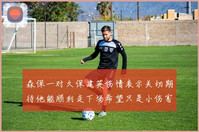 森保一对久保建英伤情表示关切期待他能顺利走下场希望只是小伤害