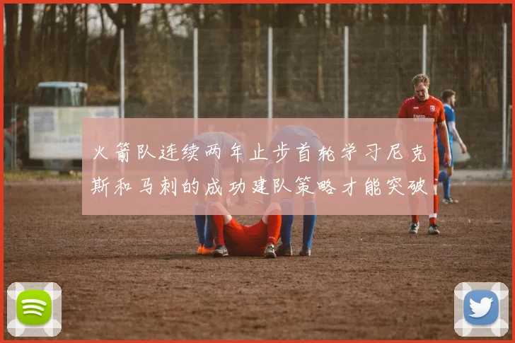 火箭队连续两年止步首轮学习尼克斯和马刺的成功建队策略才能突破瓶颈