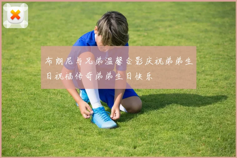 布朗尼与兄弟温馨合影庆祝弟弟生日祝福传奇弟弟生日快乐