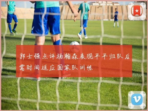 郭士强点评杨瀚森表现平平归队后需时间适应国家队训练