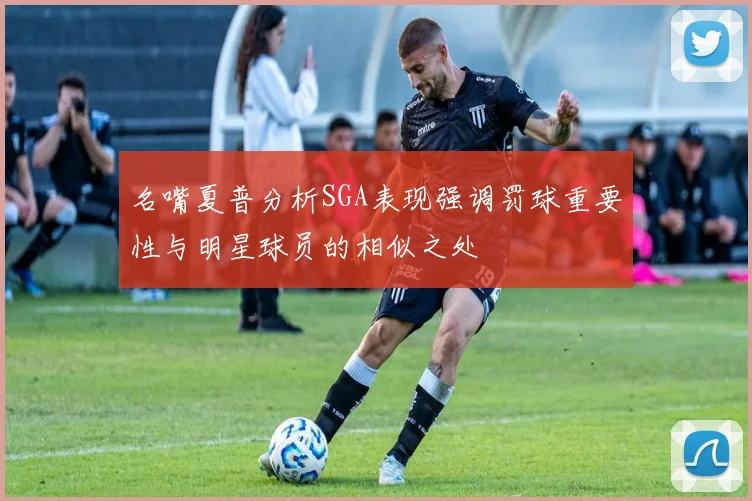 名嘴夏普分析SGA表现强调罚球重要性与明星球员的相似之处